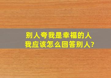 别人夸我是幸福的人,我应该怎么回答别人?