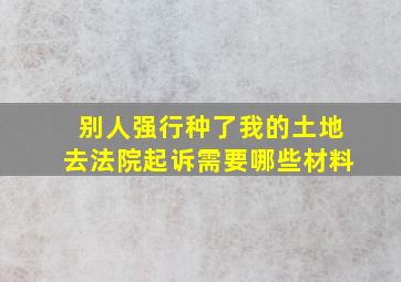 别人强行种了我的土地去法院起诉需要哪些材料