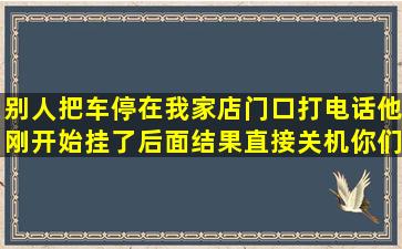 别人把车停在我家店门口,打电话他刚开始挂了,后面结果直接关机,你们...