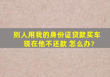 别人用我的身份证贷款买车 现在他不还款 怎么办?