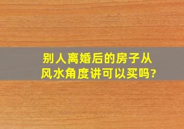 别人离婚后的房子从风水角度讲可以买吗?