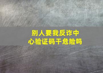 别人要我反诈中心验证码干危险吗