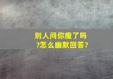 别人问你瘦了吗?怎么幽默回答?