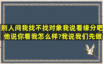 别人问我找不找对象,我说看缘分吧,他说你看我怎么样?我说我们先做个...