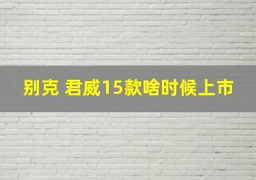 别克 君威15款啥时候上市