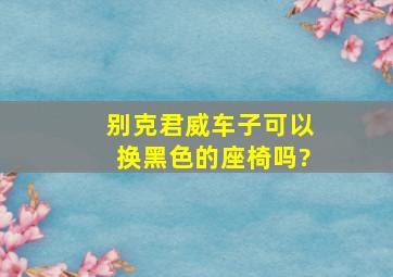 别克君威车子可以换黑色的座椅吗?