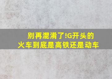 别再混淆了!G开头的火车到底是高铁还是动车