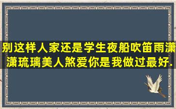 别这样,人家还是学生,夜船吹笛雨潇潇,琉璃美人煞,爱你,是我做过最好...