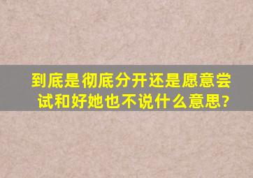 到底是彻底分开,还是愿意尝试和好,她也不说,什么意思?