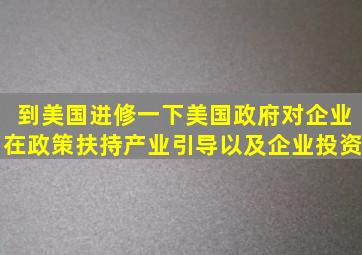 到美国进修一下美国政府对企业在政策扶持、产业引导以及企业投资