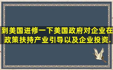 到美国进修一下美国政府对企业在政策扶持、产业引导以及企业投资...