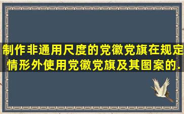 制作非通用尺度的党徽党旗,在规定情形外使用党徽党旗及其图案的...