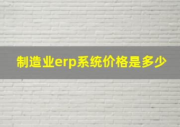 制造业erp系统价格是多少(