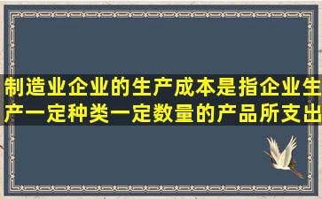 制造业企业的生产成本是指企业生产一定种类、一定数量的产品所支出...