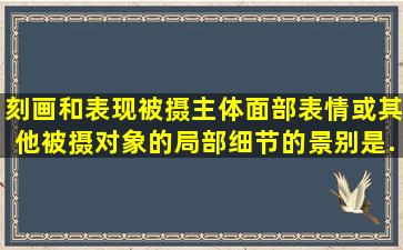 刻画和表现被摄主体面部表情或其他被摄对象的局部细节的景别是().