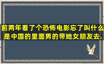 前两年看了个恐怖电影,,忘了叫什么,,是中国的,,里面男的带她女朋友去...