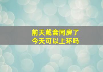 前天戴套同房了,今天可以上环吗