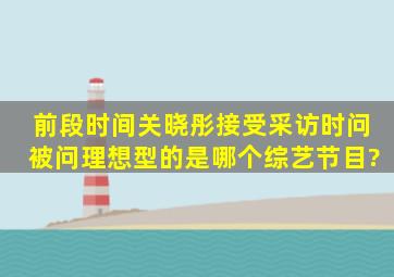 前段时间关晓彤接受采访时问被问理想型的是哪个综艺节目?