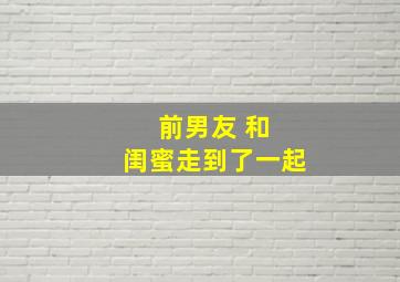 前男友 和 闺蜜走到了一起