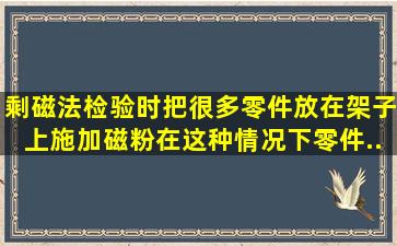 剩磁法检验时,把很多零件放在架子上施加磁粉。在这种情况下,零件...