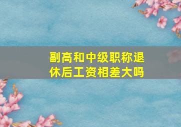 副高和中级职称退休后工资相差大吗(