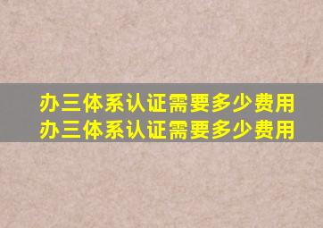 办三体系认证需要多少费用,办三体系认证需要多少费用