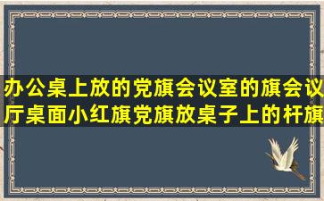 办公桌上放的党旗会议室的旗会议厅桌面小红旗党旗放桌子上的杆旗办 ...