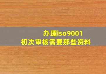 办理iso9001初次审核需要那些资料