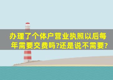 办理了个体户营业执照以后每年需要交费吗?还是说不需要?