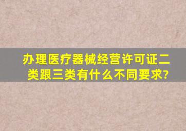 办理医疗器械经营许可证(二类跟三类)有什么不同要求?