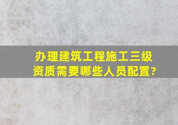 办理建筑工程施工三级资质需要哪些人员配置?