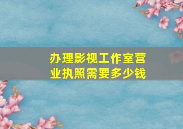 办理影视工作室营业执照需要多少钱