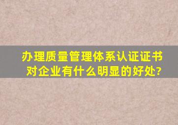 办理质量管理体系认证证书,对企业有什么明显的好处?