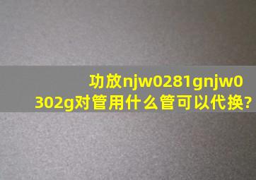 功放njw0281gnjw0302g对管用什么管可以代换?