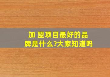 加 盟项目最好的品牌是什么?大家知道吗