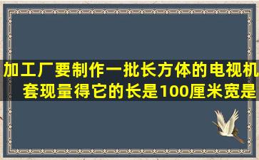 加工厂要制作一批长方体的电视机套,现量得它的长是100厘米,宽是20...