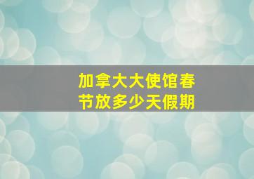 加拿大大使馆春节放多少天假期