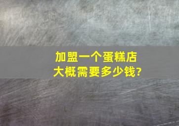 加盟一个蛋糕店,大概需要多少钱?