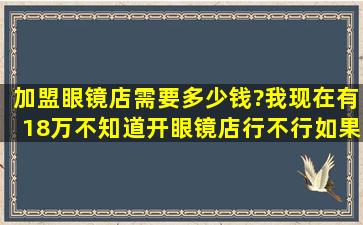 加盟眼镜店需要多少钱?我现在有18万,不知道开眼镜店行不行。如果不...