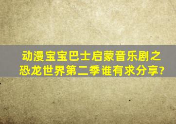 动漫宝宝巴士启蒙音乐剧之恐龙世界第二季谁有,求分享?