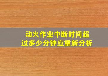 动火作业中断时间超过多少分钟应重新分析