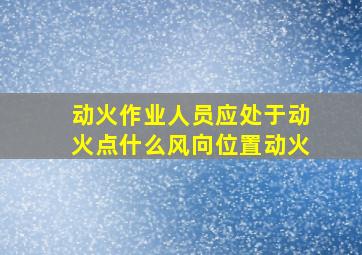 动火作业人员应处于动火点什么风向位置动火