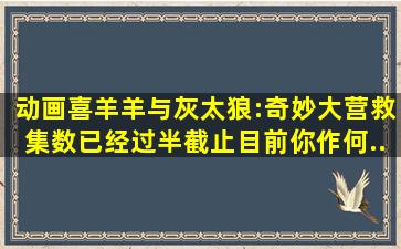 动画《喜羊羊与灰太狼:奇妙大营救》集数已经过半,截止目前你作何...