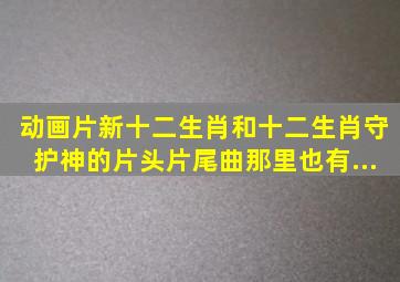 动画片《新十二生肖》和《十二生肖守护神》的片头片尾曲那里也有...