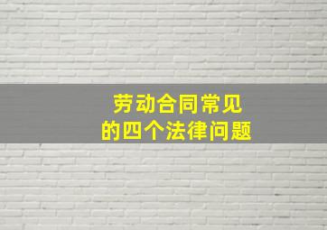 劳动合同常见的四个法律问题