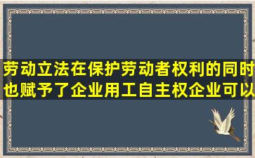 劳动立法在保护劳动者权利的同时也赋予了企业用工自主权企业可以...