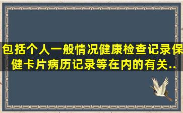 包括个人一般情况、健康检查记录、保健卡片、病历记录等在内的有关...