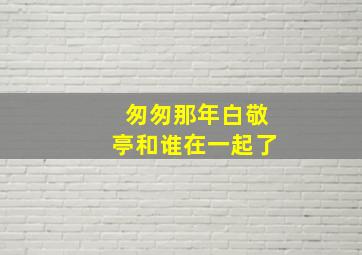 匆匆那年白敬亭和谁在一起了