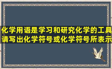 化学用语是学习和研究化学的工具,请写出化学符号或化学符号所表示...