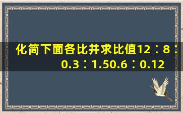 化简下面各比,并求比值。12∶8∶0.3∶1.50.6∶0.12